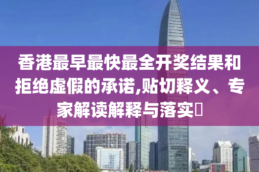 香港最早最快最全开奖结果和拒绝虚假的承诺,贴切释义、专家解读解释与落实